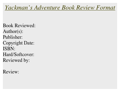 Yackman’s Adventure Book Review Format


Book Reviewed:
Author(s):
Publisher:
Copyright Date:
ISBN:
Hard/Softcover:
Reviewed by: 

Review: 

